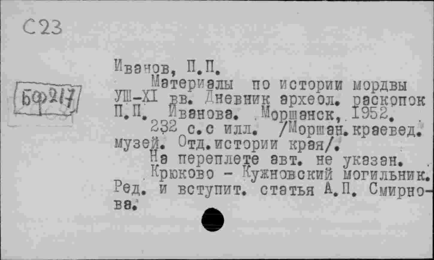 ﻿С 23

Ивэнов, П.П.
Материалы по истории мордвы Jib-Àl вв. Дневник археол. раскопок П, П, Иванова, . Моршанск,. 1952.
232 с.с илл. /Моршан. краевед, музей. <<тд. истории края/.
На переплете авт. не указан.
,Крюково - Кужновский могильник Нед. и вступит, статья А.П. Смирно В8.	_